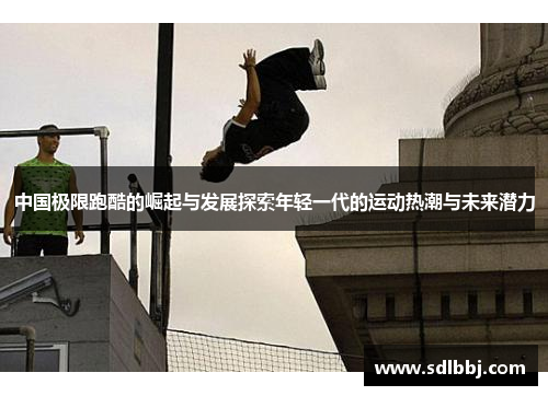 中国极限跑酷的崛起与发展探索年轻一代的运动热潮与未来潜力